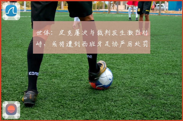 世体：皮克屡次与裁判发生激烈对峙，或将遭到西班牙足协严厉处罚