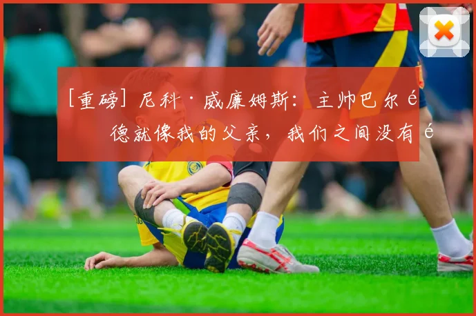 [重磅] 尼科·威廉姆斯：主帅巴尔韦德就像我的父亲，我们之间没有问题